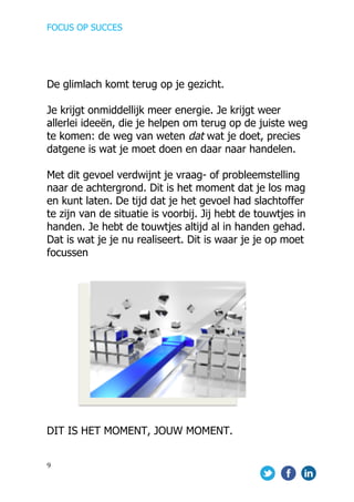 FOCUS OP SUCCES	
  
	
   	
   	
  
9	
  
	
  
De glimlach komt terug op je gezicht.
Je krijgt onmiddellijk meer energie. Je krijgt weer
allerlei ideeën, die je helpen om terug op de juiste weg
te komen: de weg van weten dat wat je doet, precies
datgene is wat je moet doen en daar naar handelen.
Met dit gevoel verdwijnt je vraag- of probleemstelling
naar de achtergrond. Dit is het moment dat je los mag
en kunt laten. De tijd dat je het gevoel had slachtoffer
te zijn van de situatie is voorbij. Jij hebt de touwtjes in
handen. Je hebt de touwtjes altijd al in handen gehad.
Dat is wat je je nu realiseert. Dit is waar je je op moet
focussen
	
  
DIT IS HET MOMENT, JOUW MOMENT.
 