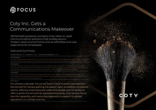 Coty Inc. Gets a
Communications Makeover
World leading beauty company Coty relies on agile
communications solutions that enable secure
modern work environments and an effortless end-user
experience for employees.
Executive Summary
Customer Name: Coty | Location: Europe | Number of Employees: 20,000+
The Challenge:
Providing ‘always available’ state-of-the-art communication and collaboration facilities across the new global HQ offices.
Building a network that enables ‘work anywhere’ and 24x7 global voice, chat and collaboration capabilities for its staff.
The Solution:
A global network comprising of traditional Cisco switching technology mixed with Cisco’s cloud-managed Meraki
switches with integrated security and wireless LAN controllers, optimising performance, simplifying configuration and
management while providing a core infrastructure to support new collaboration applications and tools.
The Results:
A new state-of-the-art HQ workspace including huddle rooms, meeting rooms, and bespoke work-benches with
automated pop-up screens enhancing the way employees communicate and collaborate, built on a global standards-
based, secure wired and wireless infrastructure.
Why Focus?
For almost a decade, Focus has been Coty’s trusted Cisco partner.
Renowned for always getting the basics right, providing considered
advice, offering impressive pre-sales knowledge and its ability to
offer a quick turnaround on quotes and pricing, Coty knows Focus
has the capability and resources required to support its global
operations in a timely manner.
 