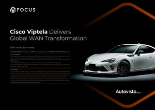 Executive Summary
Customer Name: Autovista | Location: United Kingdom | Number of annual visitors: 1,500 +
The Challenge:
To replace an expensive, legacy global WAN, break away from the carrier & gain back control
of the data & on-going management while improving visibility and efficiency.
The Solution:
Cisco Viptela SD-WAN across 20 sites & resilient Data Centres. An ISP agnostic,
cloud-managed SD-WAN platform delivered on Cisco ISR routing technology, Co-Managed
by Focus, around the clock.
The Results:
An intelligent, resilient WAN, cloud-managed & free from ISP process & change request cost.
The new Overlay and Underlay infrastructure have enabled true Hybrid Cloud adoption and
has put back control of the data, assets and management directly with Autovista enabling
changes to be made within minutes, rather than weeks. The Co-Managed service from
Focus provides Autovista the technical backup & knowledge for complex changes to be
made, within a fixed SLA, while still allowing Autovista to control & manage the day-to-day
changes the business require to drive forward.
Cisco Viptela Delivers
Global WAN Transformation
 
