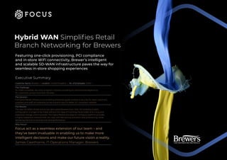 Hybrid WAN Simplifies Retail
Branch Networking for Brewers
Featuring one-click provisioning, PCI compliance
and in-store WiFi connectivity, Brewer’s intelligent
and scalable SD-WAN infrastructure paves the way for
seamless in-store shopping experiences
Executive Summary
Customer Name: Brewers | Location: United Kingdom | No. of employees: 3,000 +
The Challenge:
To create a scalable, secure & compliant network providing an omnichannel experience
for customers, across more than 150 sites.
The Solution:
Full-stack Meraki infrastructure enabling enterprise grade wireless & security for retail customers,
suppliers and staff, all traversing across a brand-new SD-WAN, PCI compliant network.
The Results:
The new SD-WAN infrastructure has decoupled Brewers from their ISP enabling instant
configuration changes to be made without the need of involving the provider and a long and
expensive change control process. The highly flexible and easy-to-configure platform provides
a highly responsive network that can cope with fast service activation and provisioning, while
delivering the end-to-end security and performance.
Why Focus?
Focus act as a seamless extension of our team – and
they’ve been invaluable in enabling us to make more
intelligent decisions and make our future vision a reality.
James Cawthorne, IT Operations Manager, Brewers
 