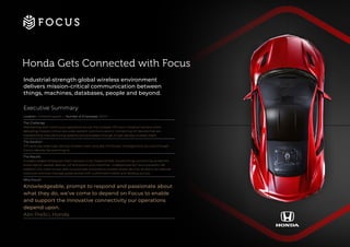 Honda Gets Connected with Focus
Industrial-strength global wireless environment
delivers mission-critical communication between
things, machines, databases, people and beyond.
Executive Summary
Location: United Kingdom | Number of Employees: 3000+
The Challenge:
Maintaining 24x7 continuous operations across the complex 370-acre industrial campus while
delivering mission-critical site-wide resilient communications. Connecting IoT devices that are
transforming manufacturing systems and processes through a high-density wireless mesh.
The Solution:
370-acre site-wide high-density wireless mesh centrally monitored, managed and secured through
Cisco’s Identity Services Engine.
The Results:
Europe’s largest enterprise mesh network to be implemented, transforming connectivity across the
entire site for people, devices, IoT end-points and machines. Underpinned by Cisco’s powerful ISE
platform, the client is now able to automate and enforce context-aware security access to its network
resources and fully manage guest access with customised mobile and desktop portals.
Why Focus?
Knowledgeable, prompt to respond and passionate about
what they do, we’ve come to depend on Focus to enable
and support the innovative connectivity our operations
depend upon.
Alin Prelici, Honda
 