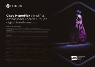 Cisco HyperFlex simplifies
Ambassador Theatre Group’s
digital transformation
Executive Summary
Customer Name: Ambassador Theatre Group | Location: Global | No. of employees: 3,500+
The Challenge:
Providing a converged, automated compute and storage infrastructure that’s scalable, agile and resilient,
while leveraging existing storage array assets and investment to support digital transformation within the
business.
The Solution:
Cisco HyperFlex – A solution that combines compute, storage, and networking resources into a simplified,
easy-to-use platform. Engineered on the Cisco Unified Computing System (Cisco UCS), Cisco HyperFlex
systems deliver the agility, scalability, and pay-as-you-grow economics of the cloud, but with the benefits
of on-premise infrastructure.
The Results:
Simplicity – Complexity of storage and compute infrastructures need to be reduced and simple to
implement and operate. HyperFlex is deployed fast, and managed from a single “pane of glass”.
Availability – HyperFlex provides a resilient real-time redundancy that is configurable and can withstand
critical failures including disk and complete node failure.
Flexibility – The need to be able to tune the infrastructure to a variety of different workloads. HyperFlex
address high compute, high capacity and the ability to add compute only nodes while utilising existing storage
investments.
Efficiency – Cisco HyperFlex delivers an efficient storage platform allowing for deduplication and
compression to take advantage of redundancy. HyperFlex provides an efficient in-line dedupe and compression
that is always on.
Scale – To be able to scale from a small node system to larger clusters without compromise as the business’
demands grow.
Pedigree – Utilising the power of Cisco’s UCS platform & ecosystems.
 