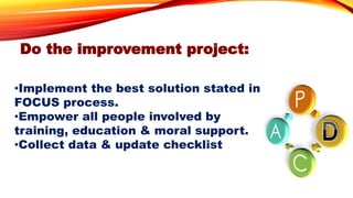 Do the improvement project:
•Implement the best solution stated in
FOCUS process.
•Empower all people involved by
training, education & moral support.
•Collect data & update checklist
 