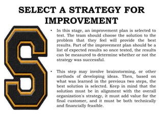 SELECT A STRATEGY FOR
IMPROVEMENT
• In this stage, an improvement plan is selected to
test. The team should choose the solution to the
problem that they feel will provide the best
results. Part of the improvement plan should be a
list of expected results so once tested, the results
can be measured to determine whether or not the
strategy was successful.
• This step may involve brainstorming, or other
methods of developing ideas. Then, based on
what was learned in the previous two steps, the
best solution is selected. Keep in mind that the
solution must be in alignment with the overall
organization's strategy, it must add value for the
final customer, and it must be both technically
and financially feasible.
 
