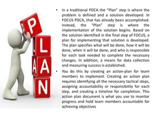 • In a traditional PDCA the “Plan” step is where the
problem is defined and a solution developed. In
FOCUS PDCA, that has already been accomplished.
Instead, the “Plan” step is where the
implementation of the solution begins. Based on
the solution identified in the final step of FOCUS, a
plan for implementing that solution is developed.
The plan specifies what will be done, how it will be
done, when it will be done, and who is responsible
for each task needed to complete the necessary
changes. In addition, a means for data collection
and measuring success is established.
• You do this by creating an action-plan for team
members to implement. Creating an action plan
requires identifying all the necessary tactical steps,
assigning accountability or responsibility for each
step, and creating a timeline for completion. This
action plan document is what you use to monitor
progress and hold team members accountable for
achieving objectives
 