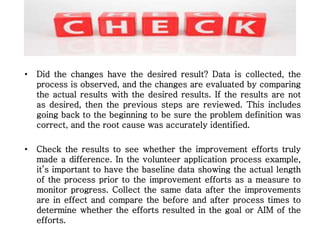 • Did the changes have the desired result? Data is collected, the
process is observed, and the changes are evaluated by comparing
the actual results with the desired results. If the results are not
as desired, then the previous steps are reviewed. This includes
going back to the beginning to be sure the problem definition was
correct, and the root cause was accurately identified.
• Check the results to see whether the improvement efforts truly
made a difference. In the volunteer application process example,
it’s important to have the baseline data showing the actual length
of the process prior to the improvement efforts as a measure to
monitor progress. Collect the same data after the improvements
are in effect and compare the before and after process times to
determine whether the efforts resulted in the goal or AIM of the
efforts.
 