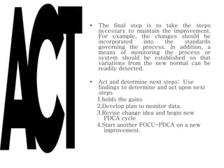 • The final step is to take the steps
necessary to maintain the improvement.
For example, the changes should be
incorporated into the standards
governing the process. In addition, a
means of monitoring the process or
system should be established so that
variations from the new normal can be
readily detected.
• Act and determine next steps: Use
findings to determine and act upon next
steps
1.holds the gains
2.Develop plan to monitor data.
3.Revise change idea and begin new
PDCA cycle
4.Start another FOCU-PDCA on a new
improvement.
 