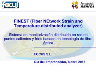 FOCUS S.L.
Día del Emprendedor, 8 abril 2013
FINEST (FIber NEtwork Strain and
Temperature distributed analyzer)
Sistema de monitorización distribuida en red de
puntos calientes y fríos basado en tecnología de fibra
óptica
 