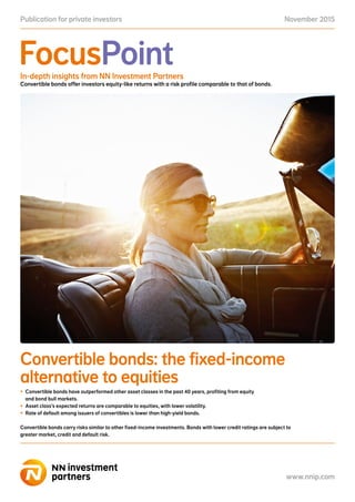 November 2015Publication for private investors
www.nnip.com
FocusPoint
www.nnip.com
In-depth insights from NN Investment Partners
Convertible bonds offer investors equity-like returns with a risk profile comparable to that of bonds.
Convertible bonds: the fixed-income
alternative to equities
•	 Convertible bonds have outperformed other asset classes in the past 40 years, profiting from equity
and bond bull markets.
•	 Asset class’s expected returns are comparable to equities, with lower volatility.
•	 Rate of default among issuers of convertibles is lower than high-yield bonds.
Convertible bonds carry risks similar to other fixed-income investments. Bonds with lower credit ratings are subject to
greater market, credit and default risk.
 