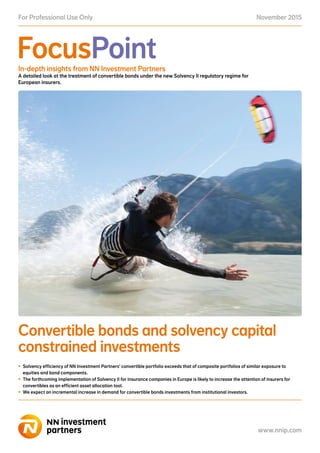November 2015For Professional Use Only
www.nnip.com
FocusPoint
www.nnip.com
In-depth insights from NN Investment Partners
A detailed look at the treatment of convertible bonds under the new Solvency II regulatory regime for
European insurers.
Convertible bonds and solvency capital
constrained investments
•	 Solvency efficiency of NN Investment Partners’ convertible portfolio exceeds that of composite portfolios of similar exposure to
equities and bond components.
•	 The forthcoming implementation of Solvency II for insurance companies in Europe is likely to increase the attention of insurers for
convertibles as an efficient asset allocation tool.
•	 We expect an incremental increase in demand for convertible bonds investments from institutional investors.
 