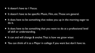 • It doesn’t have to 1 Focus. 
• It doesn’t have to be specific: Music, Film, etc. Those are general. 
• It does have to be something that wakes you up in the morning eager to 
do it. 
• It does have to be something that you want to do at a professional level 
of skill or understanding. 
• It can and will change & evolve. That is how we grow wiser. 
• You can think of it as a Major in college if you want but don’t have to. 
 