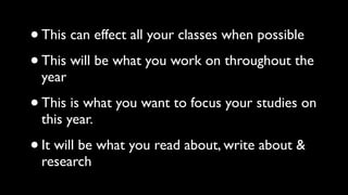 • This can effect all your classes when possible 
• This will be what you work on throughout the 
year 
• This is what you want to focus your studies on 
this year. 
• It will be what you read about, write about & 
research 
 