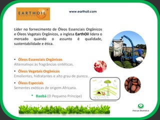 www.earthoil.com




Líder no fornecimento de Óleos Essenciais Orgânicos
e Óleos Vegetais Orgânicos, a inglesa EarthOil lidera o
mercado quando o assunto é qualidade,
sustentabilidade e ética.


• Óleos Essenciais Orgânicos            ophi
Alternativas às fragrâncias sintéticas.
• Óleos Vegetais Orgânicos
Emolientes, hidratantes e alto grau de pureza.
• Óleos Especiais
Sementes exóticas de origem Africana.

          * Baobá (O Pequeno Príncipe)
 