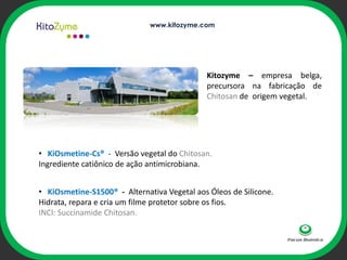 www.kitozyme.com




                                             Kitozyme – empresa belga,
                                             precursora na fabricação de
                                             Chitosan de origem vegetal.


                                  ophi

• KiOsmetine-Cs® - Versão vegetal do Chitosan.
Ingrediente catiônico de ação antimicrobiana.


• KiOsmetine-S1500® - Alternativa Vegetal aos Óleos de Silicone.
Hidrata, repara e cria um filme protetor sobre os fios.
INCI: Succinamide Chitosan.
 