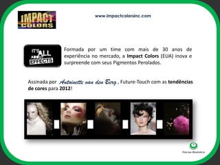 www.impactcolorsinc.com




               Formada por um time com mais de 30 anos de
               experiência no mercado, a Impact Colors (EUA) inova e
               surpreende com seus Pigmentos Perolados.


Assinada por Antoinette   van den -ophi , Future-Touch com as tendências
                                   Berg
de cores para 2012!
 
