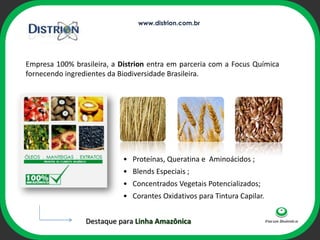 www.distrion.com.br




Empresa 100% brasileira, a Distrion entra em parceria com a Focus Química
fornecendo ingredientes da Biodiversidade Brasileira.




                                     ophi



                            • Proteínas, Queratina e Aminoácidos ;
                            • Blends Especiais ;
                            • Concentrados Vegetais Potencializados;
                            • Corantes Oxidativos para Tintura Capilar.


                 Destaque para Linha Amazônica
 