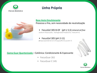Linha Própria


                          Base Auto-Emulsionante
                          Processo a frio, sem necessidade de neutralização

                             • FocusGel 305 B-OF (pH ≥ 5,5) mineral oil free
                             (Sodium Polyacrylate, Hydrogenated Polydecene, Trideceth-6)

                                   ophi
                             • FocusGel 305 (pH 2-11)
                             (Polyacrylamide & C13-14 Isoparaffin & Laureth-7)




Goma Guar Quartenizada – Catiônica: Condicionante & Espessante
                            • FocusGuar 261
                            • FocusGuar C 14S
 