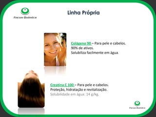 Linha Própria




             Colágeno 90 – Para pele e cabelos.
             90% de ativos.
             Solubiliza facilmente em água.
               ophi




Creatina C 100 – Para pele e cabelos.
Proteção, hidratação e revitalização.
Solubilidade em água: 14 g/kg.
 
