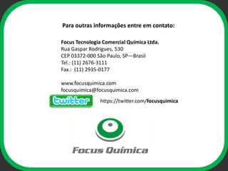Para outras informações entre em contato:

Focus Tecnologia Comercial Química Ltda.
Rua Gaspar Rodrigues, 530
CEP 03372-000 São Paulo, SP—Brasil
Tel.: (11) 2676-3111
Fax.: (11) 2935-0177

www.focusquimica.com
                  ophi
focusquimica@focusquimica.com
                https://twitter.com/focusquimica
 
