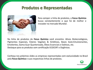 Produtos e Representadas

                              Para compor a linha de produtos, a Focus Química
                              busca constantemente o que há de melhor e
                              inovador no mercado Mundial.



                                     ophi
Na linha de produtos da Focus Química você encontra: Ativos Biotecnológicos,
Pigmentos Especiais, Ésteres Vegetais & Sintéticos, Bases Auto-Emulsionantes,
Emolientes, Goma Guar Quartenizada, Óleos Essenciais e Exóticos, etc.
Destaque para os produtos com certificação ECOCERT e Orgânicos.


Conheça nos próximos slides as empresas representadas com exclusividade no Brasil
pela Focus Química e suas respectivas linhas de produtos.
 