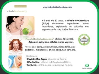 www.mibellebiochemistry.com




                  Há mais de 20 anos, a Mibelle Biochemistry
                  (Suíça) desenvolve ingredientes ativos
                  inovadores, explorando os cuidados nos
                  segmentos de skin, body e hair care.


                        ophi
PhytoCellTec Malus Domestica™ Melhor Ativo 2008.
    Ação anti-aging com células-tronco vegetais.
Ativos: anti-aging, anticelulíticos, clareadores, anti-
oxidantes, hidratantes, photo-aging, hair care, etc.

 Destaques:
 •PhytoCellTec Argan: atuação na Derme.
 •LIPerfection: volume e definição aos lábios.
 •SunActin: contra o estresse oxidativo na pele.
 