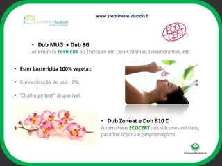 www.stearinerie-dubois.fr




       • Dub MUG + Dub 8G
       Alternativa ECOCERT ao Triclosan em Deo-Colônias, Desodorantes, etc.


• Éster bactericida 100% vegetal;

• Concentração de uso: 1%;              ophi

• “Challenge test” disponível.



                                      • Dub Zenoat e Dub 810 C
                                      Alternativas ECOCERT aos silicones voláteis,
                                      parafina líquida e propilenoglicol.
 