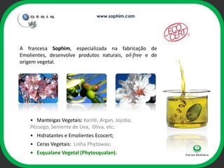 www.sophim.com




A francesa Sophim, especializada na fabricação de
Emolientes, desenvolve produtos naturais, oil-free e de
origem vegetal.



                                     ophi




    • Manteigas Vegetais: Karité, Argan, Jojoba,
    Pêssego, Semente de Uva, Oliva, etc;
    • Hidratantes e Emolientes Ecocert;
    • Ceras Vegetais: Linha Phytowax;
    • Esqualane Vegetal (Phytosqualan).
 
