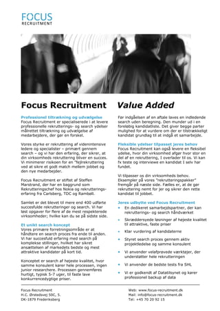 Focus Recruitment                                 Value Added
Professionel tiltrækning og udvælgelse            Før indgåelsen af en aftale laves en indledende
Focus Recruitment er specialiserede i at levere   search uden beregning. Den munder ud i en
professionelle rekrutterings- og search ydelser   foreløbig kandidatliste. Det giver begge parter
målrettet tiltrækning og udvælgelse af            mulighed for at vurdere om der er tilstrækkeligt
medarbejdere, der gør en forskel.                 kandidat grundlag til at indgå et samarbejde.

Vores styrke er rekruttering af videnintensive    Fleksible ydelser tilpasset jeres behov
ledere og specialister – primært gennem           Focus Recruitment kan også levere en fleksibel
search – og vi har den erfaring, der sikrer, at   ydelse, hvor din virksomhed afgør hvor stor en
din virksomheds rekruttering bliver en succes.    del af en rekruttering, I overlader til os. Vi kan
Vi minimerer risikoen for en ”fejlrekruttering    fx teste og interviewe en kandidat I selv har
ved at sikre et godt match mellem jobbet og       fundet.
den nye medarbejder.
                                                  Vi tilpasser os din virksomheds behov.
Focus Recruitment er stiftet af Steffen           Eksempler på vores ”rekrutteringspakker”
Marstrand, der har en baggrund som                fremgår på næste side. Fælles er, at de gør
Rekrutteringschef hos Nokia og rekrutterings-     rekruttering nemt for jer og sikrer den rette
erfaring fra Carlsberg, TDC og Rambøll.           kandidat til jobbet.

Samlet er det blevet til mere end 400 udførte     Jeres udbytte ved Focus Recruitment
succesfulde rekrutteringer og search. Vi har      • En dedikeret samarbejdspartner, der kan
løst opgaver for flere af de mest respekterede       rekrutterings- og search håndværket
virksomheder; hvilke kan du se på sidste side.
                                                  •   Skræddersyede løsninger af højeste kvalitet
Et unikt search koncept                               til attraktive, faste priser
Vores primære forretningsområde er at
                                                  •   Klar vurdering af kandidaterne
håndtere en search proces fra ende til anden.
Vi har succesfuld erfaring med search på          •   Styret search proces gennem aktiv
komplekse stillinger, hvilket har sikret              projektledelse og samme konsulent
ansættelsen af markedets bedste og mest
attraktive kandidater på kort tid.                •   Vi anvender velafprøvede værktøjer, der
                                                      understøtter hele rekrutteringen
Konceptet er search af højeste kvalitet, hvor
samme konsulent kører hele processen, ingen       •   Vi anvender de bedste tests fra SHL
junior researchere. Processen gennemføres
hurtigt, typisk 5-7 uger, til faste lave          •   Vi er godkendt af Datatilsynet og kører
konkurrencedygtige priser.                            professionel backup af data


Focus Recruitment                                       Web: www.focus-recruitment.dk
H.C. Ørstedsvej 50C, 5.                                 Mail: info@focus-recruitment.dk
DK-1879 Frederiksberg                                   Tel: +45 70 20 92 15
 