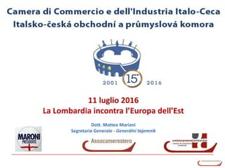 Camera di Commercio e dell’Industria Italo-Ceca
11 luglio 2016
La Lombardia incontra l’Europa dell’Est
Dott. Matteo Mariani
Segretario Generale - Generální tajemník
 