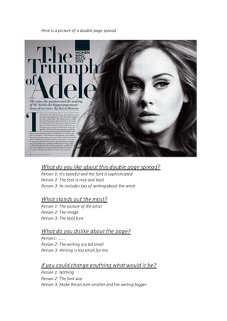 Here is a picture of a double page spread
What do you like about this double page spread?
Person 1: It’s tasteful and the font is sophisticated
Person 2: The font is nice and bold
Person 3: Its includes lots of writing about the artist
What stands out the most?
Person 1: The picture of the artist
Person 2: The image
Person 3: The bold font
What do you dislike about the page?
Person1: …….
Person 2: The writing is a bit small
Person 3: Writing is too small for me
If you could change anything what would it be?
Person 1: Nothing
Person 2: The font size
Person 3: Make the picture smaller and the writing bigger
 