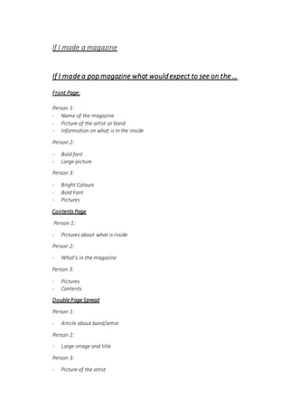 If I made a magazine
If I madea pop magazine what would expect to see on the…
Front Page:
Person 1:
- Name of the magazine
- Picture of the artist or band
- Information on what is in the inside
Person 2:
- Bold font
- Large picture
Person 3:
- Bright Colours
- Bold Font
- Pictures
Contents Page
Person 1:
- Pictures about what is inside
Person 2:
- What’s in the magazine
Person 3:
- Pictures
- Contents
Double Page Spread
Person 1:
- Article about band/artist
Person 2:
- Large image and title
Person 3:
- Picture of the artist
 