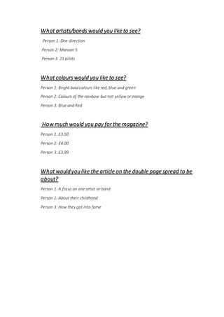 What artists/bands would you like to see?
Person 1: One direction
Person 2: Maroon 5
Person 3: 21 pilots
What colours would you like to see?
Person 1: Bright bold colours like red, blue and green
Person 2: Colours of the rainbow but not yellow or orange
Person 3: Blue and Red
How much would you pay for the magazine?
Person 1: £3.50
Person 2: £4.00
Person 3: £3.99
What would you like the article on the double page spread to be
about?
Person 1: A focus on one artist or band
Person 2: About their childhood
Person 3: How they got into fame
 