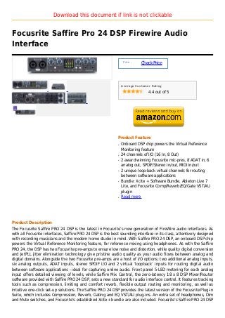 Download this document if link is not clickable


Focusrite Saffire Pro 24 DSP Firewire Audio
Interface

                                                                 Price :
                                                                           Check Price



                                                                Average Customer Rating

                                                                               4.4 out of 5




                                                            Product Feature
                                                            q   Onboard DSP chip powers the Virtual Reference
                                                                Monitoring feature
                                                            q   24 channels of I/O (16 In, 8 Out)
                                                            q   2 award winning Focusrite mic-pres, 8 ADAT in, 6
                                                                analog out, SPDIF/Stereo in/out, MIDI in/out
                                                            q   2 unique loop-back virtual channels for routing
                                                                between software applications
                                                            q   Bundle: Xcite + Software Bundle, Ableton Live 7
                                                                Lite, and Focusrite Comp/Reverb/EQ/Gate VST/AU
                                                                plugin
                                                            q   Read more




Product Description
The Focusrite Saffire PRO 24 DSP is the latest in Focusrite’s new generation of FireWire audio interfaces. As
with all Focusrite interfaces, Saffire PRO 24 DSP is the best sounding interface in its class, attentively designed
with recording musicians and the modern home studio in mind. With Saffire PRO 24 DSP, an onboard DSP chip
powers the Virtual Reference Monitoring feature, for reference mixing using headphones. As with the Saffire
PRO 24, the DSP has two Focusrite pre-amps to ensure low noise and distortion, while quality digital conversion
and JetPLL jitter elimination technology give pristine audio quality as your audio flows between analog and
digital domains. Alongside the two Focusrite pre-amps are a host of I/O options; two additional analog inputs,
six analog outputs, ADAT inputs, stereo SPDIF I/O and 2 virtual ‘loopback’ inputs for routing digital audio
between software applications - ideal for capturing online audio. Front panel 5-LED metering for each analog
input offers detailed viewing of levels, while Saffire Mix Control, the zero-latency 18 x 8 DSP Mixer/Router
software provided with Saffire PRO 24 DSP, sets a new standard for audio interface control. It features tracking
tools such as compression, limiting and comfort reverb, flexible output routing and monitoring, as well as
intuitive one-click set-up solutions. The Saffire PRO 24 DSP provides the latest version of the Focusrite Plug-in
Suite, which includes Compression, Reverb, Gating and EQ VST/AU plug-ins. An extra set of headphones, Dim
and Mute switches, and Focusrite’s established Xcite+ bundle are also included. Focusrite’s Saffire PRO 24 DSP
 