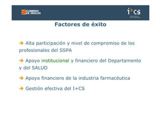 Factores de éxito


  Alta participación y nivel de compromiso de los
profesionales del SSPA

  Apoyo institucional y financiero del Departamento
y del SALUD

  Apoyo financiero de la industria farmacéutica

  Gestión efectiva del I+CS
 
