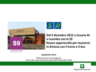 Dal 9 dicembre 2012 a Cesano M
                         si scambia con la S9
                         Nuove opportunità per muoversi
                         in Brianza con il treno e il bus

                   Quadrante Nord
              Materiale per accompagnare
l’avvio dei nuovi servizi ferroviari del 9 dicembre 2012



                                                            1
 