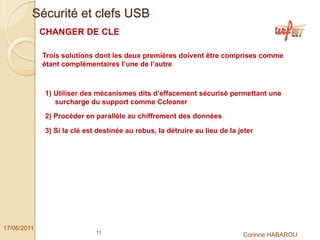 Sécurité et clefs USB
             CHANGER DE CLE

             Trois solutions dont les deux premières doivent être comprises comme
             étant complémentaires l’une de l’autre



              1) Utiliser des mécanismes dits d’effacement sécurisé permettant une
                 surcharge du support comme Ccleaner
              2) Procéder en parallèle au chiffrement des données

              3) Si la clé est destinée au rebus, la détruire au lieu de la jeter




17/06/2011
                              11                                             Corinne HABAROU
 
