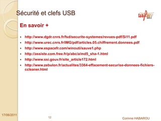 Sécurité et clefs USB
             En savoir +

              http://www.dgdr.cnrs.fr/fsd/securite-systemes/revues-pdf/Si11.pdf
              http://www.urec.cnrs.fr/IMG/pdf/articles.05.chiffrement.donnees.pdf
              http://www.espacefr.com/winouti/sauve1.php
              http://assiste.com.free.fr/p/abc/a/md5_sha-1.html
              http://www.ssi.gouv.fr/site_article172.html
              http://www.zebulon.fr/actualites/3364-effacement-securise-donnees-fichiers-
              ccleaner.html




17/06/2011
                            12                                         Corinne HABAROU
 