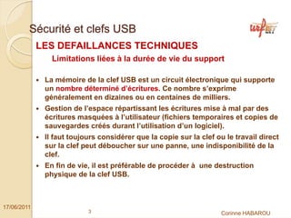 Sécurité et clefs USB
             LES DEFAILLANCES TECHNIQUES
                Limitations liées à la durée de vie du support

              La mémoire de la clef USB est un circuit électronique qui supporte
              un nombre déterminé d’écritures. Ce nombre s’exprime
              généralement en dizaines ou en centaines de milliers.
              Gestion de l’espace répartissant les écritures mise à mal par des
              écritures masquées à l’utilisateur (fichiers temporaires et copies de
              sauvegardes créés durant l’utilisation d’un logiciel).
              Il faut toujours considérer que la copie sur la clef ou le travail direct
              sur la clef peut déboucher sur une panne, une indisponibilité de la
              clef.
              En fin de vie, il est préférable de procéder à une destruction
              physique de la clef USB.



17/06/2011
                           3                                         Corinne HABAROU
 