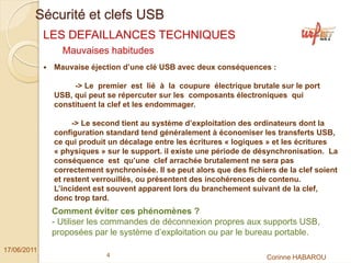 Sécurité et clefs USB
             LES DEFAILLANCES TECHNIQUES
                Mauvaises habitudes
              Mauvaise éjection d’une clé USB avec deux conséquences :

                   -> Le premier est lié à la coupure électrique brutale sur le port
              USB, qui peut se répercuter sur les composants électroniques qui
              constituent la clef et les endommager.

                   -> Le second tient au système d’exploitation des ordinateurs dont la
              configuration standard tend généralement à économiser les transferts USB,
              ce qui produit un décalage entre les écritures « logiques » et les écritures
              « physiques » sur le support. il existe une période de désynchronisation. La
              conséquence est qu’une clef arrachée brutalement ne sera pas
              correctement synchronisée. Il se peut alors que des fichiers de la clef soient
              et restent verrouillés, ou présentent des incohérences de contenu.
              L’incident est souvent apparent lors du branchement suivant de la clef,
              donc trop tard.
              Comment éviter ces phénomènes ?
              - Utiliser les commandes de déconnexion propres aux supports USB,
              proposées par le système d’exploitation ou par le bureau portable.
17/06/2011
                            4                                           Corinne HABAROU
 