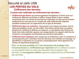 Sécurité et clefs USB
             LES PERTES OU VOLS
                Chiffrement des données
             Il existe trois méthodes de chiffrement des données :
              Chiffrement par fichier qui permet également de déplacer le fichier avec son
              chiffrement. Méthode consistant à chiffrer chaque fichier et donc valable
              uniquement pour un volume de données peu important. A noter que les fichiers
              temporaires ne sont pas pris en compte par cette méthode (des logiciels
              portables existent pour la suppression de ce type de données).
              Chiffrement dans un conteneur dans lequel c’est l’espace lui-même, dont la
              taille est prédéfinie et fixe, qui est chiffré. Tout fichier stocké dans cet espace
              bénéficie du chiffrement attribué au conteneur. La localisation des fichiers est
              facile mais cette méthode suppose une réorganisation du support, taille fixe du
              conteneur, sauvegardes incrémentales pouvant être impossibles …
              Chiffrement par répertoire, plus souple que le chiffrement dans un conteneur, il
              est transparent pour l’utilisateur dont les données sont chiffrées au stockage et
              déchiffrées à l’extraction ou à la lecture automatiquement. Gère également les
              fichiers et répertoires temporaires.
              Pour un bureau portable où il est nécessaire de protéger tout
              l’environnement, le chiffrement par répertoire est la meilleure solution.
              La sauvegarde étant un point très important dans la gestion des
              données, la sauvegarde chiffrée augmente également la confidentialité
              des données.
17/06/2011
                             6                                                Corinne HABAROU
 
