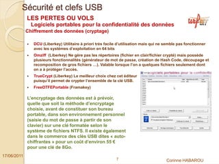 Sécurité et clefs USB
             LES PERTES OU VOLS
               Logiciels portables pour la confidentialité des données
             Chiffrement des données (cryptage)

                DCU (Liberkey) Utilitaire à priori très facile d’utilisation mais qui ne semble pas fonctionner
                avec les systèmes d’exploitation en 64 bits
                Omziff (Liberkey) Ne gère pas les répertoires (fichier en clair/fichier crypté) mais possède
                plusieurs fonctionnalités (générateur de mot de passe, création de Hash Code, découpage et
                recomposition de gros fichiers …). Valable lorsque l’on a quelques fichiers seulement dont
                on a à protéger l’accès.
                TrueCrypt (Liberkey) Le meilleur choix chez cet éditeur
                puisqu’il permet de crypter l’ensemble de la clé USB.
                FreeOTFEPortable (Framakey)

             L’encryptage des données est à prévoir,
             quelle que soit la méthode d’encryptage
             choisie, avant de constituer son bureau
             portable, dans son environnement personnel
             (saisie du mot de passe à partir de son
             clavier) sur une clé formatée selon le
             système de fichiers NTFS. Il existe également
             dans le commerce des clés USB dites « auto-
             chiffrantes » pour un coût d’environ 55 €
             pour une clé de 8Go.
17/06/2011
                                                             7                           Corinne HABAROU
 