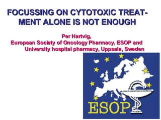 FOCUSSING ON CYTOTOXIC TREAT-MENT ALONE IS NOT ENOUGH Per Hartvig,  European Society of Oncology Pharmacy, ESOP and    University hospital pharmacy, Uppsala, Sweden 