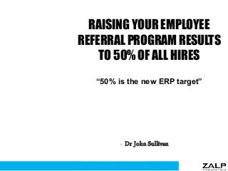 RAISING YOUR EMPLOYEE
REFERRAL PROGRAM RESULTS
TO 50% OF ALL HIRES
“50% is the new ERP target”
© Dr John Sullivan
1
www.drjohnsullivan.com
 