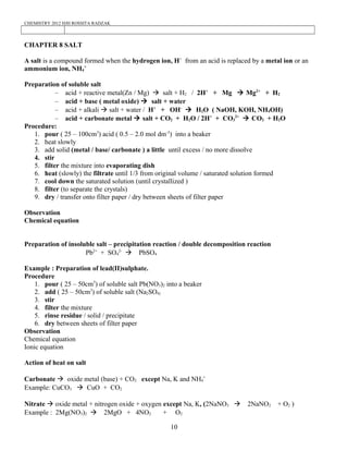 CHEMISTRY 2012 HJH ROSSITA RADZAK
CHAPTER 8 SALT
A salt is a compound formed when the hydrogen ion, H+
from an acid is replaced by a metal ion or an
ammonium ion, NH4
+
Preparation of soluble salt
– acid + reactive metal(Zn / Mg) à salt + H2 / 2H+
+ Mg à Mg2+
+ H2
– acid + base ( metal oxide) à salt + water
– acid + alkali à salt + water / H+
+ OH-
à H2O ( NaOH, KOH, NH4OH)
– acid + carbonate metal à salt + CO2 + H2O / 2H+
+ CO3
2+
à CO2 + H2O
Procedure:
1. pour ( 25 – 100cm3
) acid ( 0.5 – 2.0 mol dm-3
) into a beaker
2. heat slowly
3. add solid (metal / base/ carbonate ) a little until excess / no more dissolve
4. stir
5. filter the mixture into evaporating dish
6. heat (slowly) the filtrate until 1/3 from original volume / saturated solution formed
7. cool down the saturated solution (until crystallized )
8. filter (to separate the crystals)
9. dry / transfer onto filter paper / dry between sheets of filter paper
Observation
Chemical equation
Preparation of insoluble salt – precipitation reaction / double decomposition reaction
Pb2+
+ SO4
2-
à PbSO4
Example : Preparation of lead(II)sulphate.
Procedure
1. pour ( 25 – 50cm3
) of soluble salt Pb(NO3)2 into a beaker
2. add ( 25 – 50cm3
) of soluble salt (Na2SO4)
3. stir
4. filter the mixture
5. rinse residue / solid / precipitate
6. dry between sheets of filter paper
Observation
Chemical equation
Ionic equation
Action of heat on salt
Carbonate à oxide metal (base) + CO2 except Na, K and NH4
+
Example: CuCO3 à CuO + CO2
Nitrate à oxide metal + nitrogen oxide + oxygen except Na, K, (2NaNO3 à 2NaNO2 + O2 )
Example : 2Mg(NO3)2 à 2MgO + 4NO2 + O2
10
 