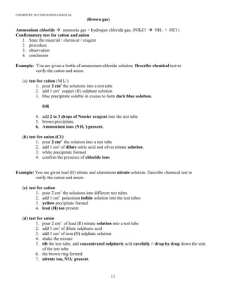 CHEMISTRY 2012 HJH ROSSITA RADZAK
(Brown gas)
Ammonium chloride à ammonia gas + hydrogen chloride gas, (NH4Cl à NH3 + HCl )
Confirmatory test for cation and anion
1. State the material / chemical / reagent
2. procedure
3. observation
4. conclusion
Example: You are given a bottle of ammonium chloride solution. Describe chemical test to
verify the cation and anion.
(a) test for cation (NH4
+
)
1. pour 2 cm3
the solutions into a test tube
2. add 1 cm3
copper (II) sulphate solution
3. blue precipitate soluble in excess to form dark blue solution.
OR
4. add 2 to 3 drops of Nessler reagent into the test tube
5. brown precipitate.
6. Ammonium ions (NH4
+
) present.
(b) test for anion (Cl-
)
1. pour 2 cm3
the solution into a test tube
2. add 1 cm3
of dilute nitric acid and silver nitrate solution.
3. white precipitate formed
4. confirm the presence of chloride ions
Example: You are given lead (II) nitrate and aluminium nitrate solution. Describe chemical test to
verify the cation and anion.
(c) test for cation
1. pour 2 cm3
the solutions into different test tubes
2. add 1 cm3
potassium iodide solution into the test tubes
3. yellow precipitate formed
4. lead (II) ion present
(d) test for anion
1. pour 2 cm3
of lead (II) nitrate solution into a test tube
2. add 1 cm3
of dilute sulphuric acid
3. add 1 cm3
of iron (II) sulphate solution
4. shake the mixure
5. tilt the test tube, add concentrated sulphuric acid carefully // drop by drop down the side
of the test tube
6. the brown ring formed
7. nitrate ion, NO3
-
present.
11
 