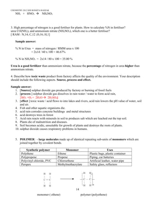 CHEMISTRY 2012 HJH ROSSITA RADZAK
NH3 + HNO3  NH4NO3
3. High percentage of nitrogen is a good fertilser for plants. How to calculate %N in fertiliser?
urea CO(NH2)2 and ammonium nitrate (NH4NO3), which one is a better fertiliser?
[ RAM : N,14; C,12 ;O,16; H,1]
Sample answer:
% N in Urea = mass of nitrogen / RMM urea x 100
= 2x14 / 60 x 100 = 46.67%
% N in NH4NO3 = 2x14 / 80 x 100 = 35.00 %
Urea is a good fertilizer than ammonium nitrate, because the percentage of nitrogen in urea higher than
ammonium nitrate.
4. Describe how toxic waste product from factory affects the quality of the environment. Your description
should include the following aspects. Source, process and effect.
Sample answer:
1. [Source] sulphur dioxide gas produced by factory or burning of fossil fuels
2. [process ] sulphur dioxide gas dissolves in rain water / water to form acid rain,
2SO2 +O2 + 2H2O  2H2SO4]
3. [effect ] toxic waste / acid flows to into lakes and rivers, acid rain lowers the pH value of water, soil
and air.
4. Fish and other aquatic organisms die.
5. acid rain corrodes concrete buildings and metal structures
6. acid destroys trees in forest
7. Acid rain reacts with minerals in soil to produces salt which are leached out the top soil.
8. Plants die of malnutrition and diseases.
9. Soil becomes acidic, unsuitable for growth of plants and destroys the roots of plants.
10. sulphur dioxide causes respiratory problems in humans.
5. POLIMER: - large molecules made up of identical repeating sub-units of monomers which are
joined together by covalent bonds.
Synthetic polymer Monomer Uses
Polythene Ethene Plastic bags, plastic container
Polypropene Propene Piping, car batteries
Polyvinyl chloride, PVC Chloroethene Artificial leather, water pipe
Perspex Methylmethacrylate Safety glass, reflectors
14
monomer ( ethene) polymer (polyethene)
 