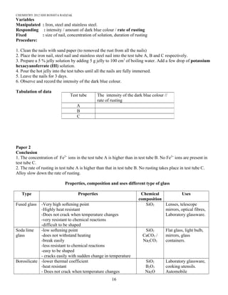 CHEMISTRY 2012 HJH ROSSITA RADZAK
Variables
Manipulated : Iron, steel and stainless steel.
Responding : intensity / amount of dark blue colour / rate of rusting
Fixed : size of nail, concentration of solution, duration of rusting
Procedure:
1. Clean the nails with sand paper (to removed the rust from all the nails)
2. Place the iron nail, steel nail and stainless steel nail into the test tube A, B and C respectively.
3. Prepare a 5 % jelly solution by adding 5 g jelly to 100 cm3
of boiling water. Add a few drop of potassium
hexacyanoferrate (III) solution.
4. Pour the hot jelly into the test tubes until all the nails are fully immersed.
5. Leave the nails for 3 days.
6. Observe and record the intensity of the dark blue colour.
Tabulation of data
Paper 2
Conclusion
1. The concentration of Fe2+
ions in the test tube A is higher than in test tube B. No Fe2+
ions are present in
test tube C.
2. The rate of rusting in test tube A is higher than that in test tube B. No rusting takes place in test tube C.
Alloy slow down the rate of rusting.
Properties, composition and uses different type of glass
Type Properties Chemical
composition
Uses
Fused glass -Very high softening point
-Highly heat resistant
-Does not crack when temperature changes
-very resistant to chemical reactions
-difficult to be shaped
SiO2 Lenses, telescope
mirrors, optical fibres,
Laboratory glassware.
Soda lime
glass
-low softening point
-does not withstand heating
-break easily
-less resistant to chemical reactions
-easy to be shaped
- cracks easily with sudden change in temperature
SiO2
CaCO3 /
Na2CO3
Flat glass, light bulb,
mirrors, glass
containers.
Borosilicate -lower thermal coefficient
-heat resistant
- Does not crack when temperature changes
SiO2
B2O3
Na2O
Laboratory glassware,
cooking utensils.
Automobile
Test tube The intensity of the dark blue colour //
rate of rusting
A
B
C
16
 