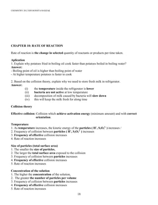 CHEMISTRY 2012 HJH ROSSITA RADZAK
CHAPTER 10: RATE OF REACTION
Rate of reaction is the change in selected quantity of reactants or products per time taken.
Aplication
1. Explain why potatoes fried in boiling oil cook faster than potatoes boiled in boiling water?
Answer:
- Boiling point of oil is higher than boiling point of water
- At higher temperature potatoes is faster to cook
2. Based on the collision theory, explain why we need to store fresh milk in refrigerator.
Answer:
(i) the temperature inside the refrigerator is lower
(ii) bacteria are not active at low temperature
(iii) decomposition of milk caused by bacteria will slow down
(iv) this will keep the milk fresh for along time
Collision theory
Effective collision: Collision which achieve activation energy (minimum amount) and with correct
orientation.
Temperature
1. As temperature increases, the kinetic energy of the particles ( H+
, S2O3
2-
) increases /
2. Frequency of collision between particles ( H+
, S2O3
2-
) increases
3. Frequency of effective collision increases
4. Rate of reaction increases
Size of particles (total surface area)
1. The smaller the size of particles,
2. The larger the total surface area exposed to the collision
3. Frequency of collision between particles increases
4. Frequency of effective collision increases
5. Rate of reaction increases
Concentration of the solution
1. The higher the concentration of the solution,
2. The greater the number of particles per volume
3. Frequency of collision between particles increases
4. Frequency of effective collision increases
5. Rate of reaction increases
18
 