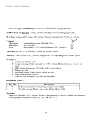 CHEMISTRY 2012 HJH ROSSITA RADZAK
2. Aim: to investigate effect of catalyst on the rate of decomposition hydrogen peroxide.
Problem statement: how does a catalyst affect the rate of decomposition hydrogen peroxide?
Hypothesis: manganese (IV) oxide, MnO2 increases the rate of decomposition of hydrogen peroxide
Variables:
Manipulated : presence of manganese (IV) oxide (MnO2)
Responding : rate of reaction
Fixed : concentration of H2O2, initial temperature of H2O2 solution.
Apparatus: test tube, 10 cm3
measuring cylinder, test tube rack, spatula.
Materials: (5-10) – volume of H2O2 solution, manganese (IV) oxide (MnO2) powder, wooden splinter
Procedures:
1. label two test tube as A and B
2. Using a measuring cylinder measure 5 cm3
of 20 – volume of H2O2 solution and pour into test
tube A.
3. Add ½ spatula of manganese (IV) oxide powder into test tube A.
4. Shake the test tube.
5. Immediately place a glowing splinter into the test tube.
6. Observe and record the changes.
7. Repeat the same procedure for test tube B without MnO2
Observation: [Paper 2]
Test tube Observation
A Effervescence occurred. The glowing wooden splinter relight.
B No effervescence. The glowing wooden splinter did not relight.
Discussion:
Manganese (IV) oxide (MnO2) increases the rate of decomposition of hydrogen peroxide. Decomposition
of hydrogen peroxide produces oxygen gas. 2H2O2  2H2O + O2
21
 