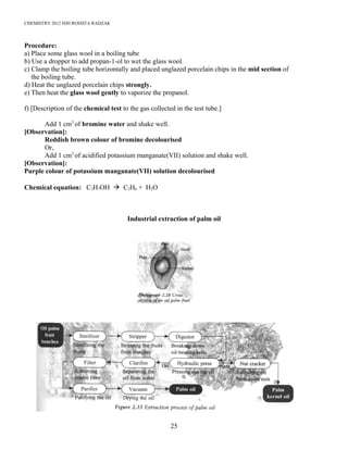 CHEMISTRY 2012 HJH ROSSITA RADZAK
Procedure:
a) Place some glass wool in a boiling tube
b) Use a dropper to add propan-1-ol to wet the glass wool.
c) Clamp the boiling tube horizontally and placed unglazed porcelain chips in the mid section of
the boiling tube.
d) Heat the unglazed porcelain chips strongly.
e) Then heat the glass wool gently to vaporize the propanol.
f) [Description of the chemical test to the gas collected in the test tube.]
Add 1 cm3
of bromine water and shake well.
[Observation]:
Reddish brown colour of bromine decolourised
Or,
Add 1 cm3
of acidified potassium manganate(VII) solution and shake well.
[Observation]:
Purple colour of potassium manganate(VII) solution decolourised
Chemical equation: C3H7OH à C3H6 + H2O
Industrial extraction of palm oil
25
 